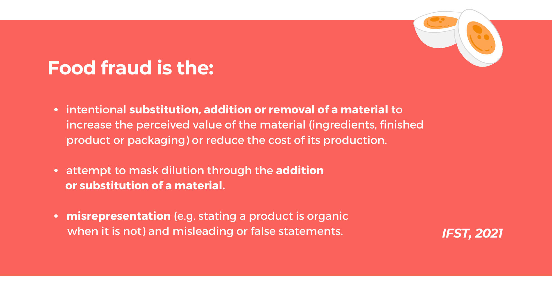 A quote from the IFST: "Food fraud is the: 1) intentional substitution, addition or removal of a material to increase the perceived value of the material (ingredients, finished product or packaging) or reduce the cost of its production. 2) attempt to mask dilution through the addition or substitution of a material. 3) misrepresentation (e.g. stating a product is organic when it is not) and misleading or false statements.